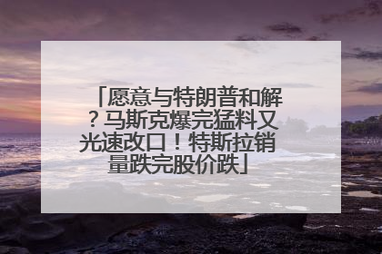 愿意与特朗普和解？马斯克爆完猛料又光速改口！特斯拉销量跌完股价跌