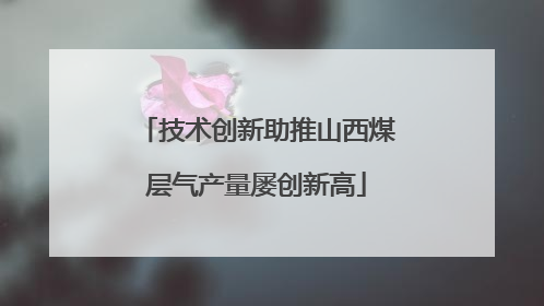 技术创新助推山西煤层气产量屡创新高