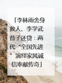 李林雨舍身救人、李学武替子还贷：两代“全国先进”演绎家风诚信奉献传奇