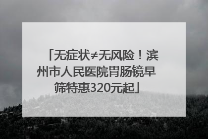 无症状≠无风险！滨州市人民医院胃肠镜早筛特惠320元起