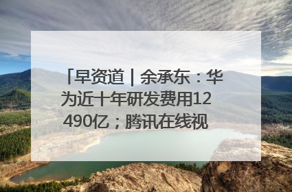 早资道｜余承东：华为近十年研发费用12490亿；腾讯在线视频重大组织调整