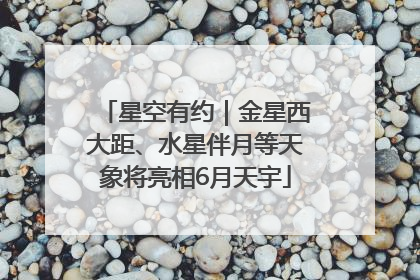 星空有约｜金星西大距、水星伴月等天象将亮相6月天宇