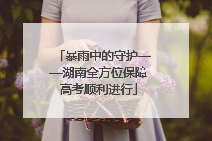 暴雨中的守护——湖南全方位保障高考顺利进行