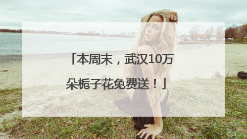 本周末，武汉10万朵栀子花免费送！