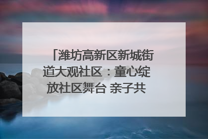 潍坊高新区新城街道大观社区：童心绽放社区舞台 亲子共谱六一欢歌