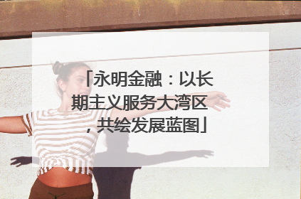 永明金融：以长期主义服务大湾区，共绘发展蓝图