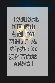 沈阳沈北新区·辉山领创“AI奇遇记”成功举办：沉浸科普点燃AI热情