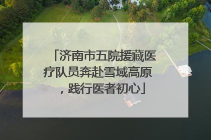 济南市五院援藏医疗队员奔赴雪域高原，践行医者初心