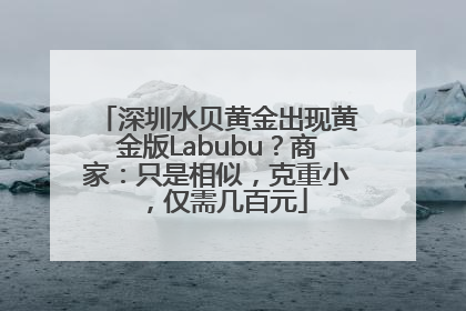 深圳水贝黄金出现黄金版Labubu？商家：只是相似，克重小，仅需几百元