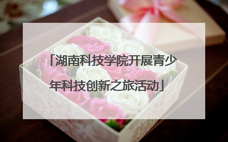 湖南科技学院开展青少年科技创新之旅活动