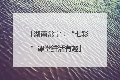 湖南常宁：“七彩”课堂鲜活有趣