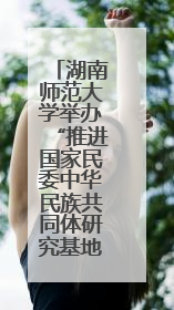 湖南师范大学举办“推进国家民委中华民族共同体研究基地建设”学术研讨会