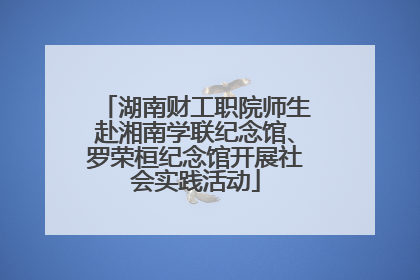 湖南财工职院师生赴湘南学联纪念馆、罗荣桓纪念馆开展社会实践活动