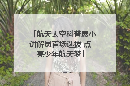 航天太空科普展小讲解员首场选拔 点亮少年航天梦