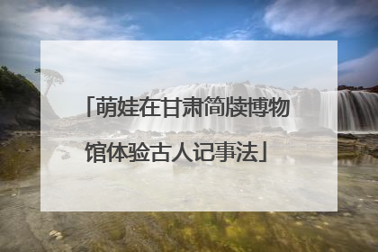 萌娃在甘肃简牍博物馆体验古人记事法