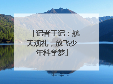 记者手记：航天观礼，放飞少年科学梦
