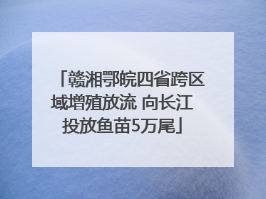 赣湘鄂皖四省跨区域增殖放流 向长江投放鱼苗5万尾