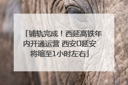 铺轨完成！西延高铁年内开通运营 西安⇌延安将缩至1小时左右