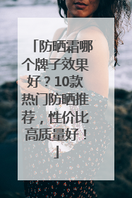 防晒霜哪个牌子效果好？10款热门防晒推荐，性价比高质量好！