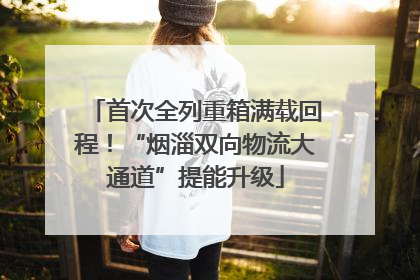 首次全列重箱满载回程！“烟淄双向物流大通道”提能升级