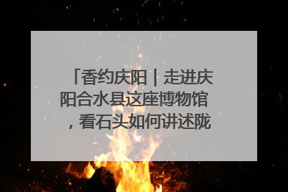 香约庆阳｜走进庆阳合水县这座博物馆，看石头如何讲述陇东千年历史