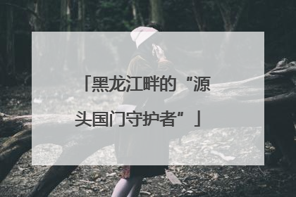 黑龙江畔的“源头国门守护者”