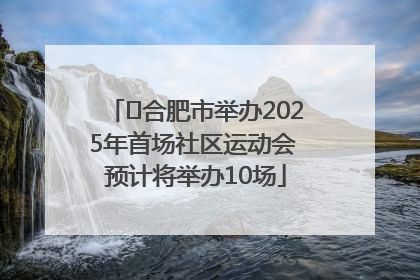 ﻿合肥市举办2025年首场社区运动会 预计将举办10场
