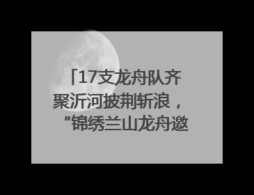 17支龙舟队齐聚沂河披荆斩浪，“锦绣兰山龙舟邀请赛”开幕