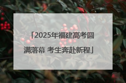 2025年福建高考圆满落幕 考生奔赴新程