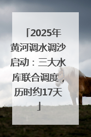 2025年黄河调水调沙启动：三大水库联合调度，历时约17天